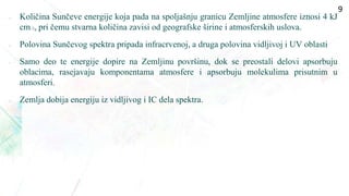  Količina Sunčeve energije koja pada na spoljašnju granicu Zemljine atmosfere iznosi 4 kJ
cm–2, pri čemu stvarna količina zavisi od geografske širine i atmosferskih uslova.
 Polovina Sunčevog spektra pripada infracrvenoj, a druga polovina vidljivoj i UV oblasti
• Samo deo te energije dopire na Zemljinu površinu, dok se preostali delovi apsorbuju
oblacima, rasejavaju komponentama atmosfere i apsorbuju molekulima prisutnim u
atmosferi.
 Zemlja dobija energiju iz vidljivog i IC dela spektra.
9
 