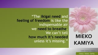 MIEKO
KAMIYA
14
Choice. Values. Clarity.
ⓒ2021 Shirley F. Rivera
“The ikigai need and
feeling of freedom is like the
indispensable air
we need to breathe.
We can’t tell
how much it’s needed
unless it’s missing.”
 