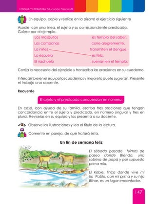 147
LENGUA Y LITERATURA Educación Primaria 3
En equipo, copie y realice en la pizarra el ejercicio siguiente
Asocie con una línea, el sujeto y su correspondiente predicado.
Guíese por el ejemplo.
Corrija lo necesario del ejercicio y transcriba las oraciones en su cuaderno.
Intercambie en el equipo los cuadernos y mejore lo que le sugieran. Presente
el trabajo a su docente.
Recuerde
El sujeto y el predicado concuerdan en número.
En casa, con ayuda de su familia, escriba tres oraciones que tengan
concordancia entre el sujeto y predicado, en número singular y tres en
plural. Revíselas en su equipo y las presenta a su docente.
Observe las ilustraciones y lea el título de la lectura.
Comente en pareja, de qué tratará ésta.
Un fin de semana feliz
El sábado pasado fuimos de
paseo donde Brenda, una
sobrina de papá y por supuesto
prima mía.
El Roble, finca donde vive mi
tío Pablo, con mi prima y su hija
Blinar, es un lugar encantador.
Los mosquitos es templo del saber.
Las campanas corre alegremente.
La niñez transmiten el dengue.
La escuela es feliz.
El riachuelo suenan en el templo.
 