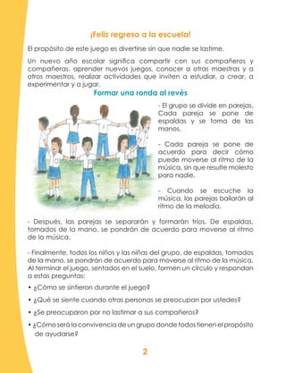 2
¡Feliz regreso a la escuela!
El propósito de este juego es divertirse sin que nadie se lastime.
Un nuevo año escolar significa compartir con sus compañeros y
compañeras, aprender nuevos juegos, conocer a otras maestras y a
otros maestros, realizar actividades que inviten a estudiar, a crear, a
experimentar y a jugar.
Formar una ronda al revés
- El grupo se divide en parejas.
Cada pareja se pone de
espaldas y se toma de las
manos.
- Cada pareja se pone de
acuerdo para decir cómo
puede moverse al ritmo de la
música, sin que resulte molesto
para nadie.
- Cuando se escuche la
música, las parejas bailarán al
ritmo de la melodía.
- Después, las parejas se separarán y formarán tríos. De espaldas,
tomados de la mano, se pondrán de acuerdo para moverse al ritmo
de la música.
- Finalmente, todos los niños y las niñas del grupo, de espaldas, tomados
de la mano, se pondrán de acuerdo para moverse al ritmo de la música.
Al terminar el juego, sentados en el suelo, formen un círculo y respondan
a estas preguntas:
• ¿Cómo se sintieron durante el juego?
• ¿Qué se siente cuando otras personas se preocupan por ustedes?
• ¿Se preocuparon por no lastimar a sus compañeros?
• ¿Cómo será la convivencia de un grupo donde todos tienen el propósito
de ayudarse?
 