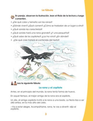 3
La fábula
En pareja, observen la ilustración, lean el título de la lectura y luego
comenten.
• ¿De qué color y tamaño son las ranas?
• ¿Dónde viven? ¿Qué comen? ¿Cómo se trasladan de un lugar a otro?
• ¿Qué sonido las caracteriza?
• ¿Qué sonido hará una rana grande? ¿Y una pequeña?
• ¿Qué sabe de los zopilotes? ¿Los ha visto? ¿En dónde?
•	 ¿De qué cree tratará el contenido del texto?
Lea la siguiente fábula:
La rana y el zopilote
Antes, en el principio del mundo, la rana tenía forma de huevo.
En aquel tiempo, el mejor amigo de la rana era el zopilote.
Un día, el amigo zopilote invitó a la rana a una boda. La fiesta iba a ser
allá arriba, en lo más alto del cielo.
―Va a estar alegre. Acompáñame, rana, te vas a divertir -dijo el
zopilote.
 