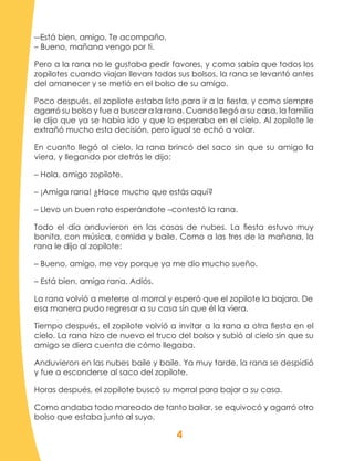 4
―Está bien, amigo. Te acompaño.
– Bueno, mañana vengo por ti.
Pero a la rana no le gustaba pedir favores, y como sabía que todos los
zopilotes cuando viajan llevan todos sus bolsos, la rana se levantó antes
del amanecer y se metió en el bolso de su amigo.
Poco después, el zopilote estaba listo para ir a la fiesta, y como siempre
agarró su bolso y fue a buscar a la rana. Cuando llegó a su casa, la familia
le dijo que ya se había ido y que lo esperaba en el cielo. Al zopilote le
extrañó mucho esta decisión, pero igual se echó a volar.
En cuanto llegó al cielo, la rana brincó del saco sin que su amigo la
viera, y llegando por detrás le dijo:
– Hola, amigo zopilote.
– ¡Amiga rana! ¿Hace mucho que estás aquí?
– Llevo un buen rato esperándote –contestó la rana.
Todo el día anduvieron en las casas de nubes. La fiesta estuvo muy
bonita, con música, comida y baile. Como a las tres de la mañana, la
rana le dijo al zopilote:
– Bueno, amigo, me voy porque ya me dio mucho sueño.
– Está bien, amiga rana. Adiós.
La rana volvió a meterse al morral y esperó que el zopilote la bajara. De
esa manera pudo regresar a su casa sin que él la viera.
Tiempo después, el zopilote volvió a invitar a la rana a otra fiesta en el
cielo. La rana hizo de nuevo el truco del bolso y subió al cielo sin que su
amigo se diera cuenta de cómo llegaba.
Anduvieron en las nubes baile y baile. Ya muy tarde, la rana se despidió
y fue a esconderse al saco del zopilote.
Horas después, el zopilote buscó su morral para bajar a su casa.
Como andaba todo mareado de tanto bailar, se equivocó y agarró otro
bolso que estaba junto al suyo.
 