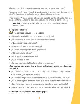 5
Al darse cuenta la rana de la equivocación de su amigo, pensó:
“Y ahora, ¿qué voy a hacer? Ni modo que me quede para siempre en el
cielo”. Entonces, se salió del bolso y brincó hacia la tierra.
¡Pobre rana! Al caer desde el cielo se estrelló contra el suelo. Por eso,
desde entonces, la rana es aplanada, como ahora la conocemos.
Moraleja: ¡Cuantas veces mientas, contra el mentiroso será el
mayor daño!
Comprensión lectora
En equipos pequeños respondan:
•	 ¿De qué trata la historia de la rana y el zopilote?
•	 ¿Se relaciona el título con el contenido del texto?
•	 ¿Quiénes son los personajes?
•	 ¿Exprese cómo son los personajes?
•	 ¿Cuál de ellos le gustó más? ¿Por qué?
•	 ¿Cómo inicia la fábula?
•	 ¿Qué se dice en el desarrollo?
•	 ¿Qué sucede al final?
•	 ¿En qué parte de la fábula se inició el problema?
-Compartan sus respuestas y luego reflexionen sobre las siguientes
preguntas.
•	 ¿Cuál será la razón por la que a algunas personas, al igual que la
rana, no les gusta pedir favores?
•	 ¿Cuál es la mejor actitud: la de la rana o la del zopilote? ¿Por qué?
•	 ¿Qué aconsejaría a la rana para que no se estrellara nuevamente?
• ¿Qué tenía que hacer la rana para no estrellarse contra el suelo?
• ¿Qué impresión habrá tenido el zopilote al ver a la rana aplastada?
Comenten sus respuestas con otros equipos.
 
