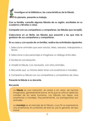 6
Investigue en la biblioteca, las características de la fábula.
En plenario, presente su trabajo.
Con su familia, consulte algunas fábulas de su región, escríbalas en su
cuaderno y llévelas a clase.
Comparta con sus compañeros y compañeras, las fábulas que recopiló.
Coleccione en un librito, las fábulas que presentó y las que más le
gustaron de sus compañeros y compañeras.
En su casa y con ayuda de un familiar, realice las actividades siguientes:
1. Seleccione animales que sean astutos, fieles, aseados, trabajadores y
lentos.
2. Seleccione a dos personajes e imagínese un diálogo entre ellos.
3. Escriba la conversación.
4. Amplíe la fábula, si es necesario, con otros animales.
5. Recuerde que su historia debe tener una enseñanza o moraleja.
6. Comparta su fábula con sus compañeras y compañeros de clase.
Presente la fábula a su docente.
Recuerde
La fábula es una narración, en prosa o en verso, de hechos
imaginarios, generalmente breve, en la que se critican defectos
morales de los seres humanos. Las fábulas nos dejan una
enseñanza o moraleja. Frecuentemente, sus protagonistas son
animales.
La moraleja es el mensaje de la fábula, cuyo fin es expresarnos
una enseñanza. El contenido de ésta es, por lo general, de tipo
moral.
 