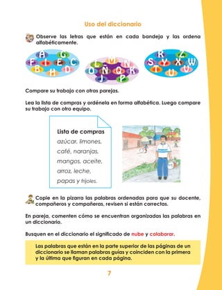 7
Uso del diccionario
Observe las letras que están en cada bandeja y las ordena
alfabéticamente.
Compare su trabajo con otras parejas.
Lea la lista de compras y ordénela en forma alfabética. Luego compare
su trabajo con otro equipo.
A
B
C
D
EF I
H
G R Z
W
VU
XY
T
SL M N
O
PJ
Ñ Q K
Lista de compras
azúcar, limones,
café, naranjas,
mangos, aceite,
arroz, leche,
papas y frijoles.
Copie en la pizarra las palabras ordenadas para que su docente,
compañeros y compañeras, revisen si están correctas.
En pareja, comenten cómo se encuentran organizadas las palabras en
un diccionario.
Busquen en el diccionario el significado de nube y colaborar.
Las palabras que están en la parte superior de las páginas de un
diccionario se llaman palabras guías y coinciden con la primera
y la última que figuran en cada página.
 