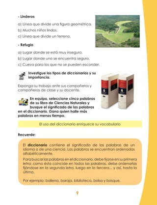 9
- Linderos
a) Línea que divide una figura geométrica.
b) Muchos niños lindos.
c) Línea que divide un terreno.
- Refugio
a) Lugar donde se está muy inseguro.
b) Lugar donde uno se encuentra seguro.
c) Cueva para los que no se pueden esconder.
Investigue los tipos de diccionarios y su
importancia.
Exponga su trabajo ante sus compañeros y
compañeras de clase y su docente.
En equipo, seleccione cinco palabras
de su libro de Ciencias Naturales y
busque el significado de las palabras
en el diccionario. Gana quien halle más
palabras en menos tiempo.
El uso del diccionario enriquece su vocabulario
Recuerde:
El diccionario contiene el significado de las palabras de un
idioma o de una ciencia. Las palabras se encuentran ordenadas
alfabéticamente.
Para buscar las palabras en el diccionario, debe fijarse en su primera
letra; como ésta coincide en todas las palabras, debe ordenarlas
fijándose en la segunda letra, luego en la tercera... y así, hasta la
última.
Por ejemplo: ballena, baraja, biblioteca, bolsa y bosque.
 