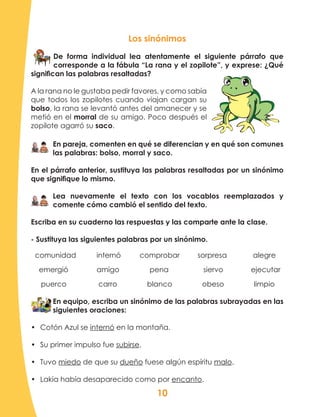 10
Los sinónimos
De forma individual lea atentamente el siguiente párrafo que
corresponde a la fábula “La rana y el zopilote”, y exprese: ¿Qué
significan las palabras resaltadas?
A la rana no le gustaba pedir favores, y como sabía
que todos los zopilotes cuando viajan cargan su
bolso, la rana se levantó antes del amanecer y se
metió en el morral de su amigo. Poco después el
zopilote agarró su saco.
En pareja, comenten en qué se diferencian y en qué son comunes
las palabras: bolso, morral y saco.
En el párrafo anterior, sustituya las palabras resaltadas por un sinónimo
que signifique lo mismo.
Lea nuevamente el texto con los vocablos reemplazados y
comente cómo cambió el sentido del texto.
Escriba en su cuaderno las respuestas y las comparte ante la clase.
- Sustituya las siguientes palabras por un sinónimo.
comunidad	 internó	 comprobar sorpresa	 alegre
emergió	 amigo	 pena	 siervo	 ejecutar
puerco carro blanco obeso limpio
En equipo, escriba un sinónimo de las palabras subrayadas en las
siguientes oraciones:
•	 Cotón Azul se internó en la montaña.
•	 Su primer impulso fue subirse.
•	 Tuvo miedo de que su dueño fuese algún espíritu malo.
•	 Lakia había desaparecido como por encanto.
 