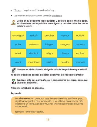11
amortiguar reducir devolver mermar achicar
paliar aminorar integrar menguar rescatar
referir disminuir mitigar atenuar explicar
aludir mencionar relatar detallar exponer
•	 “Busca a la princesa”, le ordenó el rey.
•	 Los miskitos estaban con el corazón contento
Copie en su cuaderno los recuadros y coloree con el mismo color,
los sinónimos de la palabra amortiguar y de otro color los de la
palabra referir.
Busque en el diccionario el significado de las palabras que señaló.
Redacte oraciones con las palabras sinónimas del recuadro anterior.
Explique ante sus compañeros y compañeras de clase, para qué
sirven los sinónimos.
Presente su trabajo en plenario.
Recuerde
Los sinónimos son palabras que tienen diferente escritura, pero
significado igual o muy parecido, y se utilizan para hacer más
expresivo un texto. Conocer muchos sinónimos enriquece nuestro
vocabulario.
Ejemplo: anteojos = gafas.
 
