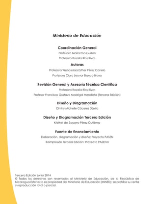 Coordinación General
Profesora María Elsa Guillén
Profesora Rosalía Ríos Rivas
Autoras
Profesora Wenceslaa Esther Pérez Canelo
Profesora Clara Leonor Blanco Bravo
Revisión General y Asesoría Técnica Científica
Profesora Rosalía Ríos Rivas
Profesor Francisco Gustavo Madrigal Mendieta (Tercera Edición)
Diseño y Diagramación
Cinthy Michelle Cáceres Dávila
Diseño y Diagramación Tercera Edición
Kristhel del Socorro Pérez Gutiérrez
Fuente de financiamiento
Elaboración, diagramación y diseño: Proyecto PASEN
Reimpresión Tercera Edición: Proyecto PASEN II
Tercera Edición Junio 2014
© Todos los derechos son reservados al Ministerio de Educación, de la República de
Nicaragua.Este texto es propiedad del Ministerio de Educación (MINED); se prohíbe su venta
y reproducción total o parcial.
Ministerio de Educación
 