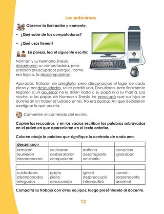 12
Los antónimos
Observe la ilustración y comente.
•	 ¿Qué sabe de las computadoras?
•	 ¿Qué usos tienen?
En pareja, lea el siguiente escrito:
Norman y su hermana Sheyla
desarmaron su computadora, pero
estaban preocupados porque, como
era lógico, la descompusieron.
Apurados, trataron de arreglarla; pero desconocían el lugar de cada
pieza y, por descuidados, se les perdió una. Discutieron, pero finalmente
llegaron a un acuerdo: no le dirían nada a su papá ni a su mamá. Esa
noche, a los papás de Norman y Sheyla les preocupó que sus hijos se
durmieran sin haber estudiado antes. No era normal. Así que decidieron
averiguar lo que ocurría.
Comenten el contenido del escrito.
Copien los recuadros, y en los vacíos escriban las palabras subrayadas
en el orden en que aparecieron en el texto anterior.
Coloree abajo la palabra que signifique lo contrario de cada una.
desarmaron
armaron
reunieron
desordenaron
arruinaron
desbarataron
compusieron
dañarla
desarreglarla
arruinarla
conocían
ignoraban
cuidadosos
abandonados
relegados
pacto
pleito
desacuerdo
ignoró
despreocupó
intranquilizó
común
sorprendente
anormal
Comparta su trabajo con otros equipos, luego presénteselo al docente.
 