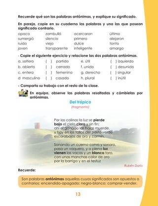 13
Recuerde qué son las palabras antónimas, y explique su significado.
En pareja, copie en su cuaderno las palabras y una las que posean
significado contrario.
opaco		zambulló		 acercaron		último
sumergió		silencio		 primero			alejaron
ruido			viejo			 dulce			tonto
joven		 transparente	 inteligente	 	 amargo
- Copie el siguiente ejercicio y relacione las dos palabras antónimas.
a. soltero		 ( ) partido	 e. útil		 ( ) izquierdo
b. abierto		 ( ) cerrado	 f. unido	 ( ) desunido
c. entero 		 ( ) femenino	 g. derecho ( ) singular
d masculino 	 ( )	 casado	 h. plural	 ( ) inútil
- Comparta su trabajo con el resto de la clase.
En equipo, observe las palabras resaltadas y cámbielas por
antónimas.
Del trópico
(fragmento)
Por las colinas la luz se pierde
bajo el cielo claro y sin fin;
ahí el ganado las hojas muerde,
y hay en los tallos del pasto verde
escarabajos de oro y carmín.
Sonando un cuerno corvo y sonoro,
pasa un vaquero, y a plena luz
vienen las vacas y un blanco toro,
con unas manchas color de oro
por la barriga y en el testuz
Rubén Darío
Recuerde:
Son palabras antónimas aquellas cuyos significados son opuestos o
contrarios: encendido-apagado; negro-blanco; comprar-vender.
 