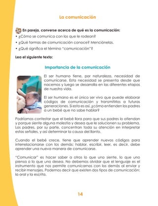 14
La comunicación
En pareja, converse acerca de qué es la comunicación:
• ¿Cómo se comunica con los que le rodean?
• ¿Qué formas de comunicación conoce? Menciónelas.
• ¿Qué significa el término “comunicación”?
Lea el siguiente texto:
Importancia de la comunicación
El ser humano tiene, por naturaleza, necesidad de
comunicarse. Esta necesidad se presenta desde que
nacemos y luego se desarrolla en las diferentes etapas
de nuestra vida.
El ser humano es el único ser vivo que puede elaborar
códigos de comunicación y transmitirlos a futuras
generaciones. Si esto es así, ¿cómo entienden los padres
a un bebé que no sabe hablar?
Podríamos contestar que el bebé llora para que sus padres lo atiendan
y porque siente alguna molestia y desea que le solucionen su problema.
Los padres, por su parte, concentran toda su atención en interpretar
estas señales, y así determinar la causa del llanto.
Cuando el bebé crece, tiene que aprender nuevos códigos para
interrelacionarse con los demás: hablar, escribir, leer, es decir, debe
aprender una nueva manera de comunicarse.
“Comunicar” es hacer saber a otros lo que uno siente, lo que uno
piensa o lo que uno desea. No debemos olvidar que el lenguaje es el
instrumento que nos permite comunicarnos con los demás al enviar y
recibir mensajes. Podemos decir que existen dos tipos de comunicación:
la oral y la escrita.
 
