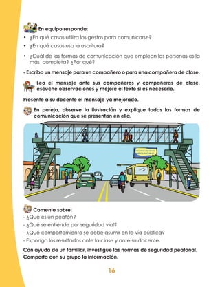 16
En equipo responda:
•	 ¿En qué casos utiliza los gestos para comunicarse?
•	 ¿En qué casos usa la escritura?
•	 ¿Cuál de las formas de comunicación que emplean las personas es la
más completa? ¿Por qué?
- Escriba un mensaje para un compañero o para una compañera de clase.
Lea el mensaje ante sus compañeros y compañeras de clase,
escuche observaciones y mejore el texto si es necesario.
Presente a su docente el mensaje ya mejorado.
En pareja, observe la ilustración y explique todas las formas de
comunicación que se presentan en ella.
Comente sobre:
- ¿Qué es un peatón?
- ¿Qué se entiende por seguridad vial?
- ¿Qué comportamiento se debe asumir en la vía pública?
- Exponga los resultados ante la clase y ante su docente.
Con ayuda de un familiar, investigue las normas de seguridad peatonal.
Comparta con su grupo la información.
 
