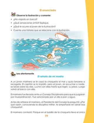 19
El enunciado
Observe la ilustración y comente:
•	 ¿Ha viajado en barco?
•	 ¿Qué sensaciones sintió? Explique.
•	 ¿Qué le ocurre al joven de la ilustración?
•	 Cuente una historia que se relacione con la ilustración.
Lea atentamente
El retrato de mi madre
A un joven marinero se le cayó la chaqueta al mar y quiso lanzarse a
recogerla. El capitán se lo impidió, pero el joven, sin escuchar a nadie,
se lanzó sobre las olas. Luchó con ellas hasta que logró su presa. Luego
volvió al barco con ella.
El marinero fue llevado ante un Consejo Disciplinario para que lo juzgaran
por insubordinación.	Fue sancionado por un día a pan y agua.
Antes de retirarse el marinero, el Presidente del Consejo le preguntó: ¿Por
qué razón, conociendo la disciplina militar, te empeñaste en salvar esa
chaqueta?
El marinero contestó: Porque en el bolsillo de la chaqueta llevo el único
 
