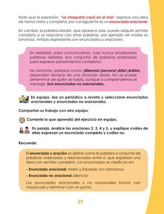 21
Note que la expresión, “La chaqueta cayó en el mar” expresa una idea
de forma clara y completa, por consiguiente es un enunciado oracional.
En cambio, la palabra Madre, que aparece sola, puede adquirir sentido
completo si se relaciona con otras palabras, por ejemplo: Mi madre es
amorosa. Ambas expresiones son enunciados u oraciones.
En realidad, para comunicarnos, casi nunca empleamos
palabras aisladas, sino conjuntos de palabras ordenadas
para expresar pensamientos completos.
No obstante, palabras como: ¡Silencio! ¡Socorro! ¡Alto! ¡Adiós!,
dependen siempre de una situación dada. No se puede
determinar de quién se habla, aunque sí comprendemos el
mensaje. Son enunciados no oracionales.
En equipo, lea un periódico o revista y seleccione enunciados
oracionales y enunciados no oracionales.
Compartan su trabajo con otro equipo.
Comente lo que aprendió del ejercicio en equipo.
En pareja, analice las oraciones 2, 3, 4 y 5, y explique cuáles de
ellas expresan un enunciado completo y cuáles no.
Recuerde:
El enunciado u oración se define como la palabra o conjunto de
palabras ordenadas y relacionadas entre sí, que expresan una
idea con sentido completo. Los enunciados se clasifican en:
- Enunciado oracional: Mario y Eduardo son hermanos.
- Enunciado no oracional ¡Silencio!
Los enunciados oracionales y no oracionales inician con
mayúscula y terminan con un punto.
 