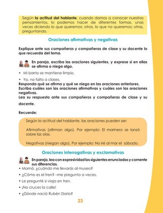 23
Según la actitud del hablante, cuando damos a conocer nuestros
pensamientos, lo podemos hacer de diferentes formas, unas
veces diciendo lo que queremos; otras, lo que no queremos; otras,
preguntando.
Oraciones afirmativas y negativas
Explique ante sus compañeros y compañeras de clase y su docente lo
que recuerda del tema.
En pareja, escriba las oraciones siguientes, y exprese si en ellas
se afirma o niega algo.
•	 Mi barrio se mantiene limpio.
•	 Yo, no falto a clases.
Responda qué se afirma y qué se niega en las oraciones anteriores.
Escriba cuáles son las oraciones afirmativas y cuáles son las oraciones
negativas.
Lea su respuesta ante sus compañeros y compañeras de clase y su
docente.
Recuerde:
Según la actitud del hablante, las oraciones pueden ser:
Afirmativas (afirman algo). Por ejemplo: El marinero se lanzó
sobre las olas.
Negativas (niegan algo). Por ejemplo: No iré al mar el sábado.
Oraciones interrogativas y exclamativas
Enpareja,leaconexpresividadlossiguientesenunciadosycomente
sus diferencias.
• Mamá, ¿cuándo me llevarás al museo?
• ¿Cómo es el tren? –me pregunto a veces.
• Le pregunté si viaja en tren.
• ¡No cruces la calle!
• ¿Dónde nació Rubén Darío?
 