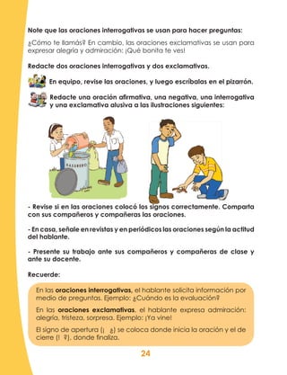 24
Note que las oraciones interrogativas se usan para hacer preguntas:
¿Cómo te llamás? En cambio, las oraciones exclamativas se usan para
expresar alegría y admiración: ¡Qué bonita te ves!
Redacte dos oraciones interrogativas y dos exclamativas.
En equipo, revise las oraciones, y luego escríbalas en el pizarrón.
Redacte una oración afirmativa, una negativa, una interrogativa
y una exclamativa alusiva a las ilustraciones siguientes:
- Revise si en las oraciones colocó los signos correctamente. Comparta
con sus compañeros y compañeras las oraciones.
- En casa, señale en revistas y en periódicos las oraciones según la actitud
del hablante.
- Presente su trabajo ante sus compañeros y compañeras de clase y
ante su docente.
Recuerde:
En las oraciones interrogativas, el hablante solicita información por
medio de preguntas. Ejemplo: ¿Cuándo es la evaluación?
En las oraciones exclamativas, el hablante expresa admiración:
alegría, tristeza, sorpresa. Ejemplo: ¡Ya vine!
El signo de apertura (¡ ¿) se coloca donde inicia la oración y el de
cierre (! ?), donde finaliza.
 