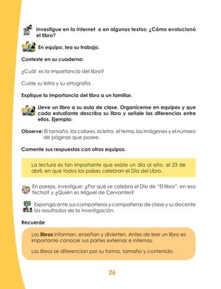 26
Investigue en la Internet o en algunos textos: ¿Cómo evolucionó
el libro?
En equipo, lea su trabajo.
Conteste en su cuaderno:
¿Cuál es la importancia del libro?
Cuide su letra y su ortografía.
Explique la importancia del libro a un familiar.
Lleve un libro a su aula de clase. Organícense en equipos y que
cada estudiante describa su libro y señale las diferencias entre
ellos. Ejemplo:
Observe: El tamaño, los colores, la letra, el tema, las imágenes y el número
de páginas que posee.
Comente sus respuestas con otros equipos.
La lectura es tan importante que existe un día al año, el 23 de
abril, en que todos los países celebran el Día del Libro.
En pareja, investigue: ¿Por qué se celebra el Día de “El libro”, en esa
fecha? y ¿Quién es Miguel de Cervantes?
Exponga ante sus compañeros y compañeras de clase y su docente
los resultados de la investigación.
Recuerde
Los libros informan, enseñan y divierten. Antes de leer un libro es
importante conocer sus partes externas e internas.
Los libros se diferencian por su forma, tamaño y contenido.
 