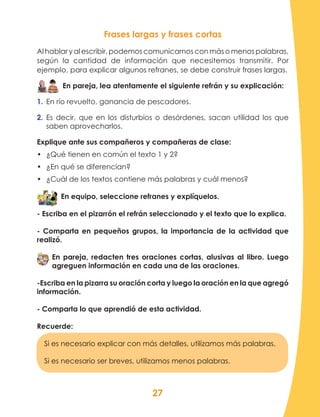 27
Frases largas y frases cortas
Al hablar y al escribir, podemos comunicarnos con más o menos palabras,
según la cantidad de información que necesitemos transmitir. Por
ejemplo, para explicar algunos refranes, se debe construir frases largas.
En pareja, lea atentamente el siguiente refrán y su explicación:
1.	 En río revuelto, ganancia de pescadores.
2.	 Es decir, que en los disturbios o desórdenes, sacan utilidad los que
saben aprovecharlos.
Explique ante sus compañeros y compañeras de clase:
•	 ¿Qué tienen en común el texto 1 y 2?
•	 ¿En qué se diferencian?
•	 ¿Cuál de los textos contiene más palabras y cuál menos?
En equipo, seleccione refranes y explíquelos.
- Escriba en el pizarrón el refrán seleccionado y el texto que lo explica.
- Comparta en pequeños grupos, la importancia de la actividad que
realizó.
En pareja, redacten tres oraciones cortas, alusivas al libro. Luego
agreguen información en cada una de las oraciones.
-Escriba en la pizarra su oración corta y luego la oración en la que agregó
información.
- Comparta lo que aprendió de esta actividad.
Recuerde:
Si es necesario explicar con más detalles, utilizamos más palabras.
Si es necesario ser breves, utilizamos menos palabras.
 