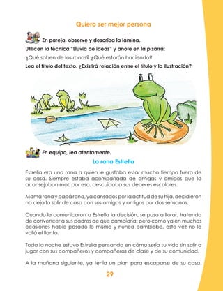 29
Quiero ser mejor persona
En pareja, observe y describa la lámina.
Utilicen la técnica “Lluvia de ideas” y anote en la pizarra:
¿Qué saben de las ranas? ¿Qué estarán haciendo?
Lea el título del texto. ¿Existirá relación entre el título y la ilustración?
En equipo, lea atentamente.
La rana Estrella
Estrella era una rana a quien le gustaba estar mucho tiempo fuera de
su casa. Siempre estaba acompañada de amigas y amigos que la
aconsejaban mal; por eso, descuidaba sus deberes escolares.
Mamá rana y papá rana, ya cansados por la actitud de su hija, decidieron
no dejarla salir de casa con sus amigas y amigos por dos semanas.
Cuando le comunicaron a Estrella la decisión, se puso a llorar, tratando
de convencer a sus padres de que cambiaría; pero como ya en muchas
ocasiones había pasado lo mismo y nunca cambiaba, esta vez no le
valió el llanto.
Toda la noche estuvo Estrella pensando en cómo sería su vida sin salir a
jugar con sus compañeros y compañeras de clase y de su comunidad.
A la mañana siguiente, ya tenía un plan para escaparse de su casa.
 