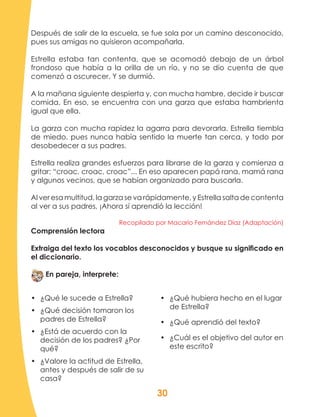 30
Después de salir de la escuela, se fue sola por un camino desconocido,
pues sus amigas no quisieron acompañarla.
Estrella estaba tan contenta, que se acomodó debajo de un árbol
frondoso que había a la orilla de un río, y no se dio cuenta de que
comenzó a oscurecer. Y se durmió.
A la mañana siguiente despierta y, con mucha hambre, decide ir buscar
comida. En eso, se encuentra con una garza que estaba hambrienta
igual que ella.
La garza con mucha rapidez la agarra para devorarla. Estrella tiembla
de miedo, pues nunca había sentido la muerte tan cerca, y todo por
desobedecer a sus padres.
Estrella realiza grandes esfuerzos para librarse de la garza y comienza a
gritar: “croac, croac, croac”... En eso aparecen papá rana, mamá rana
y algunos vecinos, que se habían organizado para buscarla.
Al ver esa multitud, la garza se va rápidamente, y Estrella salta de contenta
al ver a sus padres, ¡Ahora sí aprendió la lección!
Recopilado por Macario Fernández Díaz (Adaptación)
Comprensión lectora
Extraiga del texto los vocablos desconocidos y busque su significado en
el diccionario.
En pareja, interprete:
•	 ¿Qué le sucede a Estrella?
•	 ¿Qué decisión tomaron los
padres de Estrella?
•	 ¿Está de acuerdo con la
decisión de los padres? ¿Por
qué?
•	 ¿Valore la actitud de Estrella,
antes y después de salir de su
casa?
•	 ¿Qué hubiera hecho en el lugar
de Estrella?
•	 ¿Qué aprendió del texto?
•	 ¿Cuál es el objetivo del autor en
este escrito?
 