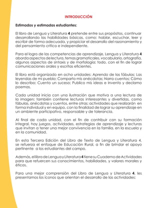 INTRODUCCIÓN
Estimados y estimadas estudiantes:
El libro de Lengua y Literatura 4 pretende entre sus propósitos, continuar
desarrollando las habilidades básicas, como: hablar, escuchar, leer y
escribir de forma adecuada, y propiciar el desarrollo del razonamiento y
del pensamiento crítico e independiente.
Para el logro de las competencias de aprendizaje, Lengua y Literatura 4
abordaaspectosdelectura,temasgramaticales,vocabulario,ortografía,
algunos aspectos de sintaxis y de morfología; todo, con el fin de lograr
comunicaciones orales y escritas eficientes.
El libro está organizado en ocho unidades: Aprendo de las fábulas; Las
leyendas de mi pueblo; Comparto mis anécdotas; Narro cuentos; Cómo
lo describo; Cuento un suceso; Publico mis ideas e Invento y declamo
poemas.
Cada unidad inicia con una ilustración que motiva a una lectura de
la imagen; también contiene lecturas interesantes y divertidas, como
fábulas, anécdotas y cuentos, entre otras; actividades que realizarán en
forma individual y en equipo, con la finalidad de lograr su aprendizaje en
un ambiente participativo, responsable y de tolerancia.
Al final de cada unidad, con el fin de contribuir con su formación
integral, hay juegos, actividades, estrategias de aprendizaje y lecturas
que invitan a tener una mejor convivencia en la familia, en la escuela y
en la comunidad.
En esta Tercera Edición del Libro de Texto de Lengua y Literatura 4,
se refuerza el enfoque de Educación Rural, a fin de brindar el apoyo
pertinente a los estudiantes del campo.
Además,ellibrodeLenguayLiteratura4tienesuCuadernodeActividades
para que refuercen sus conocimientos, habilidades, y valores morales y
éticos.
Para una mejor comprensión del Libro de Lengua y Literatura 4, les
presentamos los íconos que orientan el desarrollo de las actividades:
 