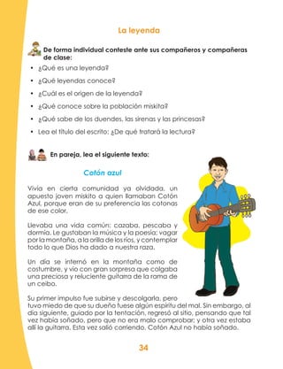 34
En pareja, lea el siguiente texto:
Cotón azul
Vivía en cierta comunidad ya olvidada, un
apuesto joven miskito a quien llamaban Cotón
Azul, porque eran de su preferencia las cotonas
de ese color.
Llevaba una vida común: cazaba, pescaba y
dormía. Le gustaban la música y la poesía; vagar
por la montaña, a la orilla de los ríos, y contemplar
todo lo que Dios ha dado a nuestra raza.
Un día se internó en la montaña como de
costumbre, y vio con gran sorpresa que colgaba
una preciosa y reluciente guitarra de la rama de
un ceibo.
Su primer impulso fue subirse y descolgarla, pero
tuvo miedo de que su dueño fuese algún espíritu del mal. Sin embargo, al
día siguiente, guiado por la tentación, regresó al sitio, pensando que tal
vez había soñado, pero que no era malo comprobar; y otra vez estaba
allí la guitarra. Esta vez salió corriendo. Cotón Azul no había soñado.
De forma individual conteste ante sus compañeros y compañeras
de clase:
La leyenda
•	 ¿Qué es una leyenda?
•	 ¿Qué leyendas conoce?
•	 ¿Cuál es el origen de la leyenda?
•	 ¿Qué conoce sobre la población miskita?
•	 ¿Qué sabe de los duendes, las sirenas y las princesas?
•	 Lea el título del escrito: ¿De qué tratará la lectura?
 