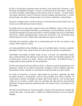 35
El sitio y la guitarra poseían para el joven una atracción enorme, y por
tercera vez regresó al lugar. Y como “La tercera es la vencida”, ahora sí,
se subió al árbol y descolgó el instrumento. Era un sueño… la ejecutaba
con gran dominio, como si toda la vida le hubiese pertenecido, y como
encantada, de ella se desprendía una música celestial y maravillosa.
Así pues, amigos míos, continuó Irineo, se inició la fama de Cotón Azul. Su
música se extendió por todo el reino.
Sucedió que en esos días nuestro buen rey Albriska, quien vivía en una
pintoresca comunidad también ya olvidada, se encontraba sumido en
unaprofundapena;laprincesaLakia,morenaybella,hijaúnica,heredera
del trono, había desaparecido como por encanto y se rumoraba que
bañándose en el río, había sido raptada por Ligua, la sirena.
Patrullas de hombres salían en su búsqueda por los ríos, las selvas y las
nubes. Pero todo en vano.
Un sukia profetizó al rey Albriska, que un humilde siervo, músico y poeta,
llamado Cotón Azul, sería el único capaz de encontrar a la princesa.
Llamadlo, aconsejó el sabio sukia, al rey. Y el rey, con grandes dudas
de su efectividad, hizo llamar a Cotón Azul. Éste, sin hacerse esperar de
su Wista-tara, corrió a su lado. “Busca a la princesa”, le ordenó el rey, y
luego pide lo que quieras en recompensa.
Cotón Azul pensó en buscarla en el río, y dispuso que le prepararan una
barquita. Subió en la barca llevando consigo a otros súbditos del rey.
Recorrieron el río, desde su nacimiento hasta donde nos dice adiós.
En todo el trayecto, el joven, ejecutaba la guitarra, saliendo de ella
tonadas dulces y soñadoras, nunca escuchadas por oídos miskitos. Al
acercarse a Ulwas, emergió la Ligua del fondo del río, con la princesa
Lakia en sus brazos. Cotón Azul no cesaba de ejecutar la encantada
guitarra; la Ligua parecía adormecerse. Sin hacer ruido, rescataron a la
doncella.
Ese día fue de fiesta en toda la región, hasta el Sol sonreía en medio de
nubes de color, y el rey reía, y todos los miskitos estaban con el corazón
alegre.
 