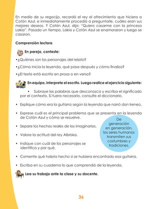 36
En medio de su regocijo, recordó el rey el ofrecimiento que hiciera a
Cotón Azul, e inmediatamente procedió a preguntarle, cuáles eran sus
mejores deseos. Y Cotón Azul, dijo: “Quiero casarme con la princesa
Lakia”. Pasado un tiempo, Lakia y Cotón Azul se enamoraron y luego se
casaron.	
Comprensión lectora
En pareja, conteste:
•¿Quiénes son los personajes del relato?
•¿Cómo inicia la leyenda, qué pasa después y cómo finaliza?
•¿El texto está escrito en prosa o en verso?
En equipo, interprete el escrito. Luego realice el ejercicio siguiente:
•	 Subraye las palabras que desconozca y escriba el significado
por el contexto. Si fuera necesario, consulte el diccionario.
•	 Explique cómo era la guitarra según la leyenda que narró don Ireneo.
•	 Exprese cuál es el principal problema que se presenta en la leyenda
de Cotón Azul y cómo se resuelve.
•	 Separe los hechos reales de los imaginarios.
•	 Valore la actitud del rey Albriska.
•	 Indique con cuál de los personajes se
identifica y por qué.
•	 Comente qué habría hecho si se hubiera encontrado esa guitarra.
•	 Escriba en su cuaderno lo que comprendió de la leyenda.
Lea su trabajo ante la clase y su docente.
De
generación
en generación,
los seres humanos
transmiten sus
costumbres y
tradiciones.
 