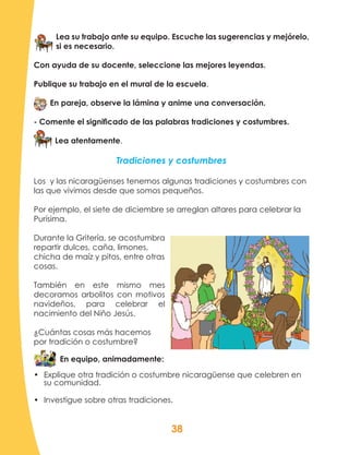 38
Lea su trabajo ante su equipo. Escuche las sugerencias y mejórelo,
si es necesario.
Con ayuda de su docente, seleccione las mejores leyendas.
Publique su trabajo en el mural de la escuela.
En pareja, observe la lámina y anime una conversación.
- Comente el significado de las palabras tradiciones y costumbres.
Lea atentamente.
Tradiciones y costumbres
Los y las nicaragüenses tenemos algunas tradiciones y costumbres con
las que vivimos desde que somos pequeños.
Por ejemplo, el siete de diciembre se arreglan altares para celebrar la
Purísima.
Durante la Gritería, se acostumbra
repartir dulces, caña, limones,
chicha de maíz y pitos, entre otras
cosas.
También en este mismo mes
decoramos arbolitos con motivos
navideños, para celebrar el
nacimiento del Niño Jesús.
¿Cuántas cosas más hacemos
por tradición o costumbre?
En equipo, animadamente:
•	 Explique otra tradición o costumbre nicaragüense que celebren en
su comunidad.
•	 Investigue sobre otras tradiciones.
 