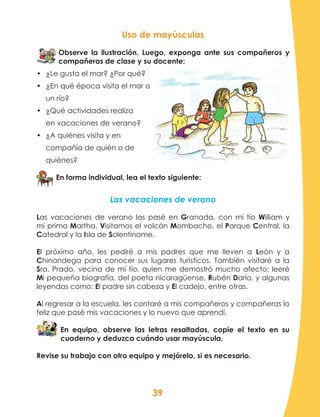 39
Uso de mayúsculas
Observe la ilustración. Luego, exponga ante sus compañeros y
compañeras de clase y su docente:
•	 ¿Le gusta el mar? ¿Por qué?
•	 ¿En qué época visita el mar o
un río?
•	 ¿Qué actividades realiza
en vacaciones de verano?
•	 ¿A quiénes visita y en
compañía de quién o de
quiénes?
En forma individual, lea el texto siguiente:
Las vacaciones de verano
Las vacaciones de verano las pasé en Granada, con mi tío William y
mi prima Martha. Visitamos el volcán Mombacho, el Parque Central, la
Catedral y la Isla de Solentiname.
El próximo año, les pediré a mis padres que me lleven a León y a
Chinandega para conocer sus lugares turísticos. También visitaré a la
Sra. Prado, vecina de mi tío, quien me demostró mucho afecto; leeré
Mi pequeña biografía, del poeta nicaragüense, Rubén Darío, y algunas
leyendas como: El padre sin cabeza y El cadejo, entre otras.
Al regresar a la escuela, les contaré a mis compañeros y compañeras lo
feliz que pasé mis vacaciones y lo nuevo que aprendí.
En equipo, observe las letras resaltadas, copie el texto en su
cuaderno y deduzca cuándo usar mayúscula.
Revise su trabajo con otro equipo y mejórelo, si es necesario.
 