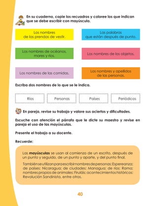 40
En su cuaderno, copie los recuadros y coloree los que indican
que se debe escribir con mayúscula.
Escriba dos nombres de lo que se le indica.
Ríos Personas Países Periódicos
En pareja, revise su trabajo y valore sus aciertos y dificultades.
Escuche con atención el párrafo que le dicte su maestro y revise en
pareja el uso de las mayúsculas.
Presente el trabajo a su docente.
Recuerde:
Las mayúsculas se usan al comienzo de un escrito, después de
un punto y seguido, de un punto y aparte, y del punto final.
Los nombres de las comidas.
Los nombres y apellidos
de las personas.
Los nombres de océanos,
mares y ríos.
Los nombres de los objetos.
Los nombres
de las prendas de vestir.
Las palabras
que están después de punto.
Tambiénseutilizanparaescribirnombresdepersonas:Espereanza;
de países: Nicaragua; de ciudades: Managua; de ríos: Rama;
nombres propios de animales: Firuláis; acontecimientos históricos:
Revolución Sandinista, entre otros.
 