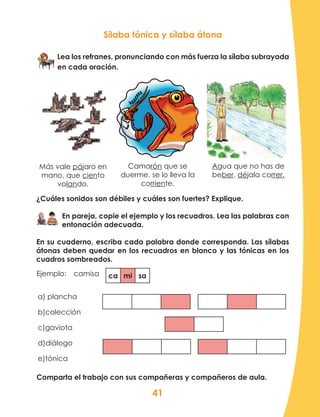41
Más vale pájaro en
mano, que ciento
volando.
Camarón que se
duerme, se lo lleva la
corriente.
Agua que no has de
beber, déjala correr.
Ejemplo:	camisa
Sílaba tónica y sílaba átona
Lea los refranes, pronunciando con más fuerza la sílaba subrayada
en cada oración.
¿Cuáles sonidos son débiles y cuáles son fuertes? Explique.
En pareja, copie el ejemplo y los recuadros. Lea las palabras con
entonación adecuada.
En su cuaderno, escriba cada palabra donde corresponda. Las sílabas
átonas deben quedar en los recuadros en blanco y las tónicas en los
cuadros sombreados.
a) plancha
b)colección
c)gaviota	
d)diálogo
e)tónica
ca mi sa
Comparta el trabajo con sus compañeras y compañeros de aula.
 