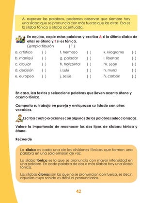 42
En equipo, copie estas palabras y escriba A si la última sílaba de
ellas es átona y T si es tónica.
Ejemplo:	tiburón 		 ( T )
a. artístico		 ( )		 f. hermoso		 ( )	 k. kilogramo	 ( )
b. maniquí	 ( )		 g. paladar	 ( )	 l. libertad		 ( )
c. dibujar		 ( )		 h. horizontal	 ( )	 m. León		 ( )
d. decisión	 ( )		 i. Lulú		 ( )	 n. mural		 ( )
e. europeo	 ( )		 j. Jesús		 ( )	 ñ. carbón		 ( )
Recuerde
La sílaba es cada una de las divisiones fónicas que forman una
palabra en una sola emisión de voz.
La sílaba tónica es la que se pronuncia con mayor intensidad en
una palabra. En cada palabra de dos o más sílabas hay una sílaba
tónica.
Las sílabas átonas son las que no se pronuncian con fuerza, es decir,
aquellas cuyo sonido es débil al pronunciarlas.
En casa, lea textos y seleccione palabras que lleven acento átono y
acento tónico.
Comparta su trabajo en pareja y enriquezca su listado con otros
vocablos.
Escribacuatrooracionesconalgunasdelaspalabrasseleccionadas.
Valore la importancia de reconocer los dos tipos de sílabas: tónica y
átona.
Al expresar las palabras, podemos observar que siempre hay
una sílaba que se pronuncia con más fuerza que las otras. Esa es
la sílaba tónica o sílaba acentuada.
 