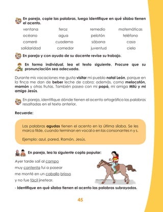 45
En pareja, copie las palabras, luego identifique en qué sílaba tienen
el acento.
ventana 	 feroz 	 remedio 	 matemáticas
océano	 agua	 pelotón		 teléfono
comeré cuaderno sábana casa
solidaridad comedor juventud cielo
En pareja y con ayuda de su docente revise su trabajo.
En forma individual, lea el texto siguiente. Procure que su
pronunciación sea adecuada.
Durante mis vacaciones me gusta visitar mi pueblo natal León, porque en
la finca me dan de beber leche de cabra; además, como melocotón,
mamón y otras frutas. También paseo con mi papá, mi amiga Milú y mi
amigo Jesús.
En pareja, identifique dónde tienen el acento ortográfico las palabras
resaltadas en el texto anterior.
Recuerde:
Las palabras agudas tienen el acento en la última sílaba. Se les
marca tilde, cuando terminan en vocal o en las consonantes n y s.
Ejemplo: azul, pared, Ramón, Jesús.
En pareja, lea la siguiente copla popular:
Ayer tarde salí al campo
muy contenta fui a pasear
me monté en un caballo brioso
y no fue fácil jinetear.
- Identifique en qué sílaba tienen el acento las palabras subrayadas.
 