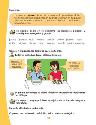 46
Recuerde:
Las palabras graves tienen el acento en la penúltima sílaba.
Pueden llevar tilde o no. Se tildan cuando terminan en cualquier
consonante menos en n y s, o en vocal. Ejemplo: débil, mesa,
automóvil, casa.
En equipo, copie en su cuaderno las siguientes palabras y
clasifíquelas en agudas y graves.
jocote plantas maíz huerto balcón cultivo pasear rosas
adiós vigorón abono arar manos tomate cuidame zanate
Copie en el pizarrón las palabras que clasificaron.
En forma individual, lea el diálogo siguiente:
En pareja, identifique la sílaba tónica en las palabras subrayadas
del diálogo.
En equipo, busque palabras esdrújulas en su libro de Lengua y
Literatura.
Presente el trabajo a su docente.
Copie en su cuaderno la definición de las palabras esdrújulas.
Verónica, la
sopa está
riquísima.
Yo prefiero
plátanos
con queso.
 