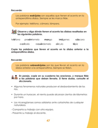 47
Recuerde:
Las palabras esdrújulas son aquellas que tienen el acento en la
antepenúltima sílaba. Siempre se les marca tilde.
Por ejemplo: teléfono, cámara, lámpara.
Observe y diga dónde tienen el acento las sílabas resaltadas en
las siguientes palabras.
teléfono preséntemelo mango imágenes cáscara
escríbalo recuérdemelo círculo lápiz
Copie las palabras que lleven el acento en la sílaba anterior a la
antepenúltima sílaba.
Recuerde:
Las palabras sobresdrújulas son las que llevan el acento en la
sílaba anterior a la antepenúltima. Siempre se tildan.
En pareja, copie en su cuaderno las oraciones, y marque tilde
a las palabras que deban llevarla. Si tiene dudas, consulte el
diccionario.
•	 Algunos fenomenos naturales producen el desbordamiento de los
ríos.
•	 Durante un huracan, el viento puede alcanzar cientos de kilometros
por hora.
•	 Los nicaragüenses somos solidarios ante catastrofes de cualquier
naturaleza.
- Comparta su trabajo con otro equipo.
- Presente su trabajo al docente.
 