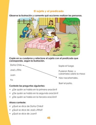 48
Copie en su cuaderno y relacione el sujeto con el predicado que
corresponda, según la ilustración.
Doña Chilo
José y Rita
Juan
Yo
El sujeto y el predicado
Conteste las preguntas siguientes:
•	 ¿De quién se habla en la primera oración?
•	 ¿De quién se habla en la segunda oración?
•	 ¿De quién se habla en la tercera oración?
Ahora conteste:
•	 ¿Qué se dice de Doña Chilo?
•	 ¿Qué se dice de José y Rita?
•	 ¿Qué se dice de Juan?
Sopla el fuego
Pusieron flores y
caramelos sobre la mesa
Barrí el patio.
hizo nacatamales.
Observe la ilustración y comente qué acciones realizan las personas.
 