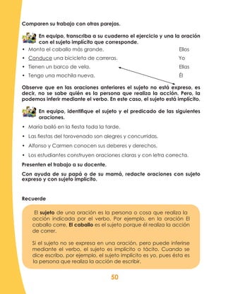 50
Comparen su trabajo con otras parejas.
En equipo, transcriba a su cuaderno el ejercicio y una la oración
con el sujeto implícito que corresponde.
•	 Monta el caballo más grande.						Ellos
•	 Conduce una bicicleta de carreras.				 Yo
•	 Tienen un barco de vela.							Ellas
•	 Tengo una mochila nueva.							 Él
Observe que en las oraciones anteriores el sujeto no está expreso, es
decir, no se sabe quién es la persona que realiza la acción. Pero, la
podemos inferir mediante el verbo. En este caso, el sujeto está implícito.
En equipo, identifique el sujeto y el predicado de las siguientes
oraciones.
•	 María bailó en la fiesta toda la tarde.
•	 Las fiestas del torovenado son alegres y concurridas.
•	 Alfonso y Carmen conocen sus deberes y derechos.
•	 Los estudiantes construyen oraciones claras y con letra correcta.
Presenten el trabajo a su docente.
Con ayuda de su papá o de su mamá, redacte oraciones con sujeto
expreso y con sujeto implícito.
El sujeto de una oración es la persona o cosa que realiza la
acción indicada por el verbo. Por ejemplo, en la oración El
caballo corre, El caballo es el sujeto porque él realiza la acción
de correr.
Si el sujeto no se expresa en una oración, pero puede inferirse
mediante el verbo, el sujeto es implícito o tácito. Cuando se
dice escribo, por ejemplo, el sujeto implícito es yo, pues ésta es
la persona que realiza la acción de escribir.
Recuerde
 