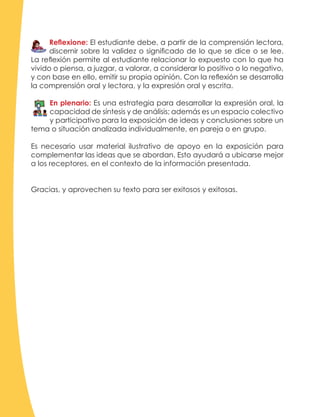 Reflexione: El estudiante debe, a partir de la comprensión lectora,
discernir sobre la validez o significado de lo que se dice o se lee.
La reflexión permite al estudiante relacionar lo expuesto con lo que ha
vivido o piensa, a juzgar, a valorar, a considerar lo positivo o lo negativo,
y con base en ello, emitir su propia opinión. Con la reflexión se desarrolla
la comprensión oral y lectora, y la expresión oral y escrita.
En plenario: Es una estrategia para desarrollar la expresión oral, la
capacidad de síntesis y de análisis; además es un espacio colectivo
y participativo para la exposición de ideas y conclusiones sobre un
tema o situación analizada individualmente, en pareja o en grupo.
Es necesario usar material ilustrativo de apoyo en la exposición para
complementar las ideas que se abordan. Esto ayudará a ubicarse mejor
a los receptores, en el contexto de la información presentada.
Gracias, y aprovechen su texto para ser exitosos y exitosas.
 