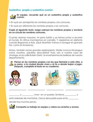 52
Sustantivo propio y sustantivo común
En equipo, recuerde qué es un sustantivo propio y sustantivo
común.
• En qué son semejantes los nombres propios y los comunes.
• En qué son diferentes los nombres propios y los comunes.
Piense en los nombres propios con los que llamaría a esta niña, a
su perro, a la ciudad donde viven y al río a donde bajan a jugar.
Después, complete el texto en su cuaderno.
__________ y ___________ viven en un pueblo. Se llama ___________ y
está rodeado de montañas. Cerca del pueblo pasa el río _________,
donde hay muchos peces.
Comparta su trabajo en equipo y valore sus aciertos y errores.
Copie el siguiente texto, luego subraye los nombres propios y encierre
en un círculo los nombres comunes.
Cuando seamos mayores, mi perro Sultán y yo iremos juntos a recorrer
el mundo. En África montaremos en camello. Y viajaremos en elefante
cuando lleguemos a Asia. ¡Qué divertido! Vamos a navegar en grandes
ríos, como el Amazonas.
Ahora, también somos grandes exploradores. Nadie conoce Nicaragua
como nosotros. ¿Quiéres descubrirla? Pues ven a nuestra casa de
Jinotega, en la calle Rubén Darío. Te enseñaremos las bellezas de nuestro
departamento.
 