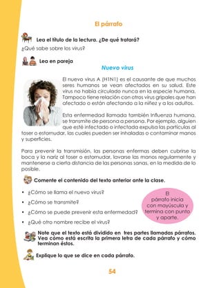 54
El párrafo
Lea el título de la lectura. ¿De qué tratará?
¿Qué sabe sobre los virus?
Lea en pareja
Nuevo virus
El nuevo virus A (H1N1) es el causante de que muchos
seres humanos se vean afectados en su salud. Este
virus no había circulado nunca en la especie humana.
Tampoco tiene relación con otros virus gripales que han
afectado o están afectando a la niñez y a los adultos.
Esta enfermedad llamada también Influenza humana,
se transmite de persona a persona. Por ejemplo, alguien
que esté infectado o infectada expulsa las partículas al
toser o estornudar, las cuales pueden ser inhaladas o contaminar manos
y superficies.
Para prevenir la transmisión, las personas enfermas deben cubrirse la
boca y la nariz al toser o estornudar, lavarse las manos regularmente y
mantenerse a cierta distancia de las personas sanas, en la medida de lo
posible.
Comente el contenido del texto anterior ante la clase.
•	 ¿Cómo se llama el nuevo virus?
•	 ¿Cómo se transmite?
•	 ¿Cómo se puede prevenir esta enfermedad?
•	 ¿Qué otro nombre recibe el virus?
Note que el texto está dividido en tres partes llamadas párrafos.
Vea cómo está escrita la primera letra de cada párrafo y cómo
terminan éstos.
Explique lo que se dice en cada párrafo.
El
párrafo inicia
con mayúscula y
termina con punto
y aparte.
 