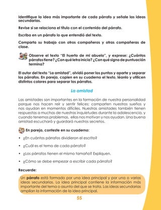 55
Un párrafo está formado por una idea principal y por una o varias
ideas secundarias. La idea principal contiene la información más
importante del tema o asunto del que se trata. Las ideas secundarias
amplían la información de la idea principal.
Identifique la idea más importante de cada párrafo y señale las ideas
secundarias.
Revise si se relaciona el título con el contenido del párrafo.
Escriba en un párrafo lo que entendió del texto.
Comparta su trabajo con otros compañeros y otras compañeras de
clase.
Observe el texto “El huerto de mi abuelo”, y exprese: ¿Cuántos
párrafostiene?¿Conquéletrainicia?¿Conquésignodepuntuación
termina?
El autor del texto “La amistad”, olvidó poner los puntos y aparte y separar
los párrafos. En pareja, copien en su cuaderno el texto, léanlo y utilicen
distintos colores para separar los párrafos.
La amistad
Las amistades son importantes en la formación de nuestra personalidad
porque nos hacen reír y sentir felices; comparten nuestros sueños y
nos ayudan en momentos difíciles. Nuestras amistades también tienen
respuestas a muchas de nuestras inquietudes durante la adolescencia, y
cuando tenemos problemas, ellas nos motivan y nos ayudan. Una buena
amistad escuchará y guardará nuestros secretos.
En pareja, conteste en su cuaderno:
•	 ¿En cuántos párrafos dividieron el escrito?
•	 ¿Cuál es el tema de cada párrafo?
•	 ¿Los párrafos tienen el mismo tamaño? Expliquen.
•	 ¿Cómo se debe empezar a escribir cada párrafo?
Recuerde:
 