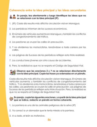 56
Coherencia entre la idea principal y las ideas secundarias
En pareja, lea atentamente y luego identifique las ideas que no
se relacionan con la idea principal (IP).
1.	 (IP): Cada día resulta más difícil la circulación vial en Managua.
2.	 Los periódicos informan de los sucesos económicos.
3.	 El número de vehículos aumenta en Managua y también los conflictos
de congestionamiento del tráfico.
4.	 Los peatones se cruzan las calles sin precaución.
5.	 Y no olvidemos los motociclistas, lanzándose a toda carrera por las
calles.
6.	 Las páginas de Sucesos de los periódicos reflejan esta triste realidad.
7.	 Los conductores jóvenes son otra causa de accidentes.
8.	 Pero, la realidad es que no se respeta el Código de Seguridad Vial.
Observe que las oraciones 2 y 7 no se relacionan directamente
con la idea principal. Copie las frases ya ordenadas en un párrafo.
Cada día resulta más difícil la circulación vial en Managua. El número de
vehículos aumenta, y también los conflictos de congestionamiento del
tráfico. Y no olvidemos a los motociclistas, lanzándose a toda carrera por
las calles. Los peatones se cruzan la calle sin precaución. Las páginas de
Sucesos de los periódicos reflejan esta triste situación. Pero, la realidad es
que no se respeta el Código de Seguridad Vial.
En pareja, copie las siguentes oraciones, y a partir de la idea principal
que se indica, redacte un párrafo en forma coherente.
1.	 La pantera es uno de los animales peligrosos de la selva (IP)
2.	 Yo conocí a un domador que le tenía miedo a la pantera.
3.	 A su lado, el león es inofensivo.
 