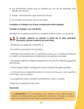 57
4.	 Los domadores saben que la pantera es uno de los animales más
difíciles de domar.
5.	 El león, normalmente ruge antes de atacar.
6.	 En cambio, la pantera ataca sin avisar.
Compare su trabajo con el que construyeron otros equipos.
Corrijan su trabajo, si es necesario.
Escriban en la pizarra el párrafo y revísenlo ante la clase y su docente.
En pareja, redacte un párrafo a partir de la idea principal.
Recuerde, primero ordenar las oraciones.
- El fútbol es un deporte competitivo.
- El ciclismo se practica en bicicleta.
- Participan dos equipos de 11 jugadores cada uno. Y consite en disputar
un balón con los pies para introducirlo en la portería contraria.
- El jugador argentino Diego Maradona es uno de los mejores jugadores
del mundo.
- Cada equipo debe conseguir el mayor número de goles posibles.
- Los encuentros se desarrollan sobre un campo rectangular, cuya superficie
es de tierra, arena o hierba.
- Los jugadores visten camiseta, pantalones cortos y medias.
Presenten su párrafo al docente.
Recuerde:
La coherencia es la capacidad que tenemos para seleccionar y
ordenar la información que daremos a conocer. Un texto con ideas
que no se relacionan de forma ordenada es incoherente.
 