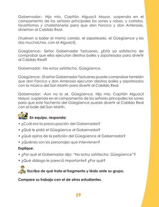 59
Gobernador:- Hijo mío, Capitán Alguacil Mayor, suspenda en el
campamento de los señores principales los sones y robos, y corridos,
favoritismos y charlatanería para que don Forcico y don Ambrosio,
diviertan al Cabildo Real.
(Vuelven a bailar el mismo corrido, el zapateado, el Güegüence y los
dos muchachos, con el Alguacil).
Güegüence:- Señor Gobernador Tastuanes. ¿Está ya satisfecho de
comprobar que ellos ejecutan diestros bailes y zapateados para divertir
al Cabildo Real?
Gobernador: -No estoy satisfecho, Güegüence.			
Güegüence: -El señor Gobernador Tastuanes puede comprobar también
que don Forcico y don Ambrosio ejecutan diestros bailes y zapateados
con la música del San Martín para divertir al Cabildo Real.
Gobernador: -Aún no lo sé, Güegüence. Hijo mío, Capitán Alguacil
Mayor: suspenda en el campamento de los señores principales los sones
para que este fachento del Güegüence pueda divertir al Cabildo Real
con el baile del San Martín.
En equipo, responda:
• ¿Cuál era la preocupación del Gobernador?
• ¿Qué le pidió el Güegüence al Gobernador?
• ¿Qué opina de la petición del Güegüence al Gobernador?
• ¿Quiénes son los personajes que intervienen?
Explique.
• ¿Por qué el Gobernador dijo: “No estoy satisfecho, Güegüence”?
• ¿Qué diálogo le pareció importante? ¿Por qué?
Escriba de qué trata el fragmento y léalo ante su grupo.
Compare su trabajo con el de otros estudiantes.
 