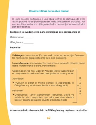 60
Características de la obra teatral
El texto anterior pertenece a una obra teatral. Se distingue de otros
textos porque no se pensó para ser leído sino para ser actuado. Por
eso, en él encontramos diálogos entre los personajes, acompañados
por acotaciones.
Escriba en su cuaderno una parte del diálogo que corresponda al:
Gobernador:________
Güegüence:_________
Recuerde
El diálogo es la conversación que se da entre los personajes. Se usa en
las narraciones para explicar lo que dice cada uno.
Las acotaciones son notas en las que el autor aclara la manera como
debe representarse la obra. Por ejemplo:
Gobernador: Hijo mío, Capitán Alguacil Mayor suspenda en
el campamento de los señores principales los sones y robos.
Acotación:
(Vuelven a bailar el mismo corrido, el zapateado, el
Güegüence y los dos muchachos, con el Alguacil).
Personaje:
Güegüence: Señor Gobernador Tastuanes, ¿está ya
satisfecho de comprobar que ellos ejecutan diestros
bailes y zapateados para divertir al Cabildo Real?
Ahora consulte la obra completa de El Güegüence y copie una acotación.
D
i
á
l
o
g
o
 