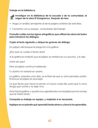 62
Trabaje en la biblioteca.
Investigue en la biblioteca de la escuela o de la comunidad, el
origen de la obra El Güegüence. Después de leer:
•	 Haga un análisis semejante al de la página anterior de este libro.
•	 Comente con su equipo, el resultado del trabajo.
Consulte cuáles son los signos ortográficos que utilizan las obras de teatro
para introducir los diálogos.
Copie el texto siguiente y ubique los guiones de diálogo.
Un pájaro del bosque le preguntó a la gallina:
¿Por qué no vuelas si tienes alas?
A la gallina le molestó que el pájaro se metiera en sus asuntos, y le dijo:
¡Vete de aquí!
Pero el pájaro continuó hablando:
Tu dueño no tardará en asarte.
La gallina, pasados unos días, se enteró de que su amo pensaba asarla.
Entonces el pájaro le aconsejó.
Lo que tienes que hacer es poner un huevo cada día, para que tu amo
tenga qué comer y te deje viva.
Así lo hizo la gallina, y quedó muy agradecida con el pájaro por el consejo
que le había dado.
Comparta su trabajo en equipo, y mejórelo si es necesario.
Explique en un párrafo qué aprendió hasta ahora y cómo lo ha aprendido.
 