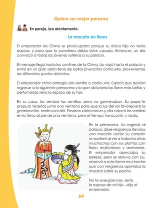 64
Quiero ser mejor persona
En pareja, lea atentamente.
La maceta sin flores
El emperador de China se preocupaba porque su único hijo no tenía
esposa, y para que lo sucediera debía estar casado. Entonces, un día
convocó a todas las jóvenes solteras a su palacio.
El mensaje llegó hasta los confines de la China. Liu viajó hasta el palacio y
entró en un gran salón lleno de bellas jovencitas como ella, provenientes
de diferentes puntos del reino.
El emperador chino entregó una semilla a cada una. Explicó que debían
regresar a la siguiente primavera y la que obtuviera las flores más bellas y
perfumadas sería la esposa de su hijo.
En su casa, Liu sembró las semillas, pero no germinaban. Su papá le
propuso tenerlas junto a la ventana para que la luz del sol favoreciera la
germinación, nada sucedió. Pasaron varios meses y ella colocó las semillas
en la tierra al pie de una ventana, pero el tiempo transcurrió, y nada.
En la primavera, Liu regresó al
palacio.¡Quévergüenza,llevaba
una maceta vacía! Su corazón
se aceleró al ver a todas las otras
muchachas con sus plantas con
flores multicolores y aromadas.
El emperador apreciaba su
belleza, pero se detuvo con Liu,
observó a esta tierna muchacha
que con vergüenza apretaba la
maceta sobre su pecho.
No te avergüences, serás
la esposa de mi hijo --dijo el
emperador.
 