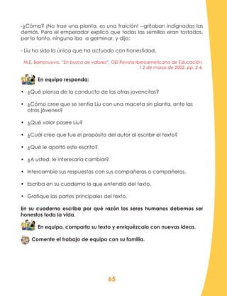 65
-¿Cómo? ¡No trae una planta, es una traición! --gritaban indignadas las
demás. Pero el emperador explicó que todas las semillas eran tostadas,
por lo tanto, ninguna iba a germinar, y dijo:
- Liu ha sido la única que ha actuado con honestidad.
M.E. Barrionuevo, “En busca de valores”, OEI Revista Iberoamericana de Educación,
1 2 de marzo de 2002, pp. 2-4.
En equipo responda:
•	 ¿Qué piensa de la conducta de las otras jovencitas?
•	 ¿Cómo cree que se sentía Liu con una maceta sin planta, ante las
otras jóvenes?
•	 ¿Qué valor posee Liu?
•	 ¿Cuál cree que fue el propósito del autor al escribir el texto?
•	 ¿Qué le aportó este escrito?
•	 ¿A usted, le interesaría cambiar?
•	 Intercambie sus respuestas con sus compañeras o compañeros.
•	 Escriba en su cuaderno lo que entendió del texto.
•	 Grafique las partes principales del texto.
En su cuaderno escriba por qué razón los seres humanos debemos ser
honestos toda la vida.
En equipo, comparta su texto y enriquézcalo con nuevas ideas.
Comente el trabajo de equipo con su familia.
 